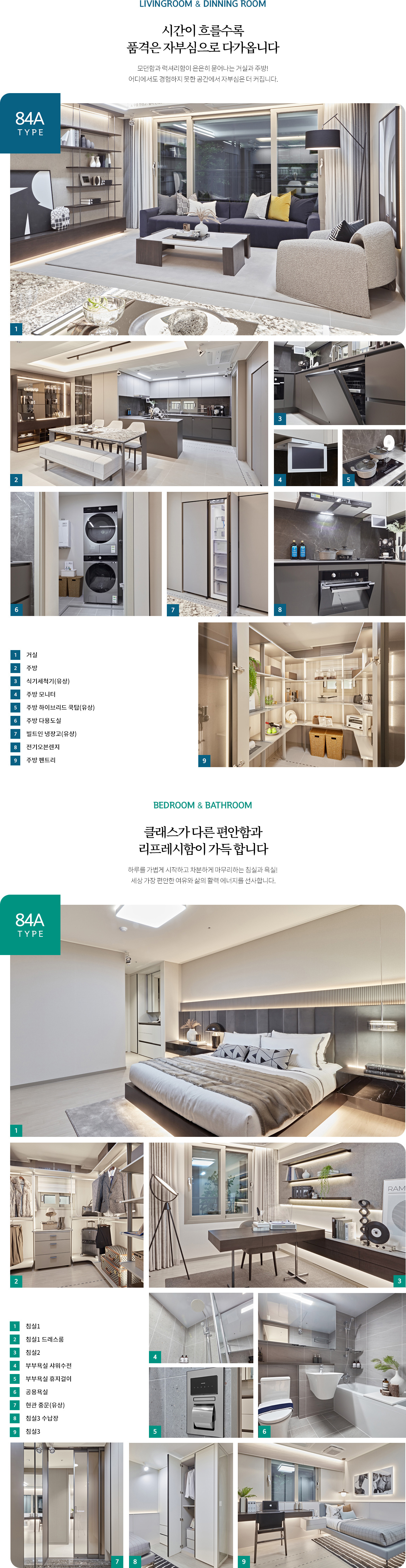 
				[84A TYPE]
				LIVINGROOM & DINNING ROOM
				시간이 흐를수록 품격은 자부심으로 다가옵니다
				모던함과 럭셔리함이 은은히 묻어나는 거실과 주방!  어디에서도 경험하지 못한 공간에서 자부심은 더 커집니다.

				거실 /  주방 /  식기세척기(유상) /  주방 모니터 / 주방 하이브리드 /  쿡탑(유상) /  주방 다용도실 /  빌트인 냉장고(유상) /  전기오븐


				BEDROOM & BATHROOM
				클래스가 다른 편안함과 리프레시함이 가득 합니다
				하루를 가볍게 시작하고 차분하게 마무리하는 침실과 욕실!  세상 가장 편안한 여유와 삶의 활력 에너지를 선사합니다

				침실1 /  침실1 드레스룸 /  침실2 /  부부욕실 샤워수전 /  부부욕실 휴지걸이 /  공용욕실 /  현관 중문(유상) /  침실3 수납장 / 침실3
				